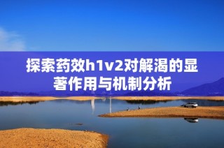 探索药效h1v2对解渴的显著作用与机制分析