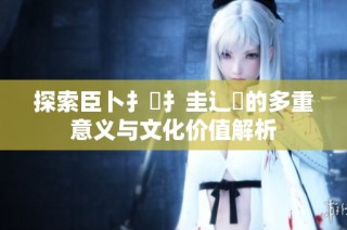 探索臣卜扌喿扌圭辶畐的多重意义与文化价值解析