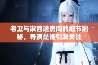 老卫与淑蓉进房间的细节揭秘，导演是谁引发关注