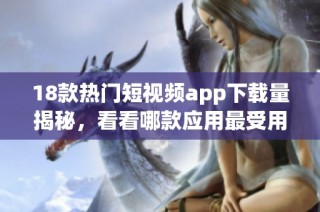 18款热门短视频app下载量揭秘，看看哪款应用最受用户欢迎