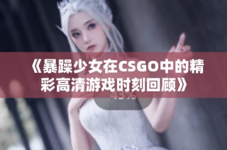《暴躁少女在CSGO中的精彩高清游戏时刻回顾》