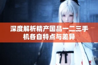 深度解析精产国品一二三手机各自特点与差异