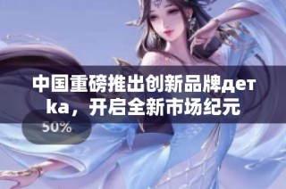 中国重磅推出创新品牌детka，开启全新市场纪元