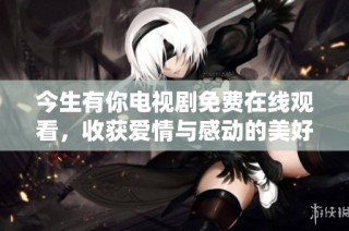 今生有你电视剧免费在线观看，收获爱情与感动的美好时光