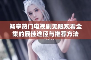 畅享热门电视剧无限观看全集的最佳途径与推荐方法