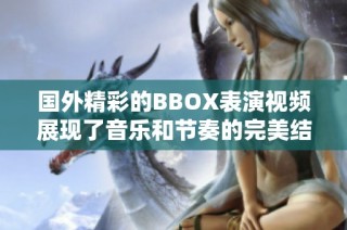 国外精彩的BBOX表演视频展现了音乐和节奏的完美结合