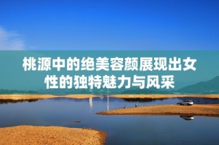 桃源中的绝美容颜展现出女性的独特魅力与风采