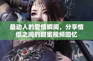 最动人的爱情瞬间，分享情侣之间的甜蜜视频回忆
