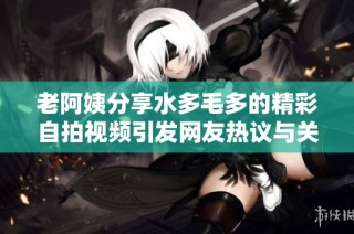 老阿姨分享水多毛多的精彩自拍视频引发网友热议与关注