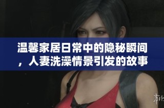 温馨家居日常中的隐秘瞬间，人妻洗澡情景引发的故事