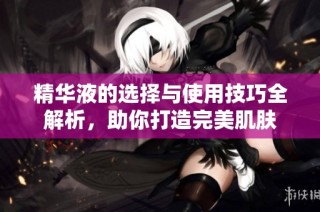 精华液的选择与使用技巧全解析，助你打造完美肌肤