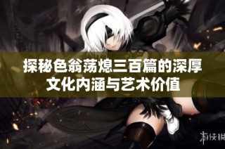 探秘色翁荡熄三百篇的深厚文化内涵与艺术价值