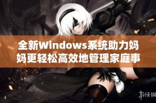 全新Windows系统助力妈妈更轻松高效地管理家庭事务
