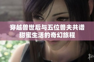 穿越兽世后与五位兽夫共谱甜蜜生活的奇幻旅程