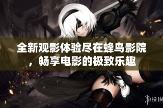 全新观影体验尽在蜂鸟影院，畅享电影的极致乐趣