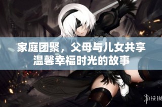 家庭团聚，父母与儿女共享温馨幸福时光的故事