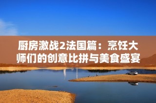 厨房激战2法国篇：烹饪大师们的创意比拼与美食盛宴