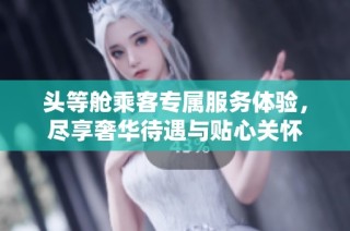 头等舱乘客专属服务体验，尽享奢华待遇与贴心关怀
