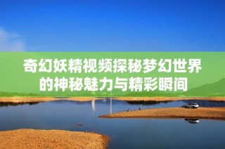 奇幻妖精视频探秘梦幻世界的神秘魅力与精彩瞬间