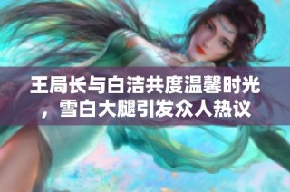 王局长与白洁共度温馨时光，雪白大腿引发众人热议