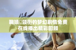 鞠婧祎领衔的梦幻剧情免费在线播出精彩回顾