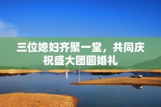 三位媳妇齐聚一堂，共同庆祝盛大团圆婚礼