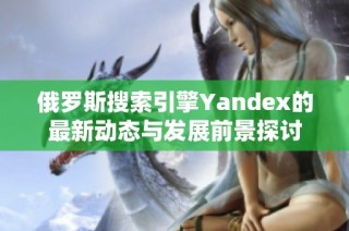 俄罗斯搜索引擎Yandex的最新动态与发展前景探讨