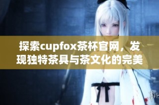 探索cupfox茶杯官网，发现独特茶具与茶文化的完美结合