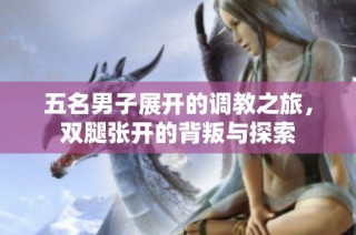 五名男子展开的调教之旅，双腿张开的背叛与探索