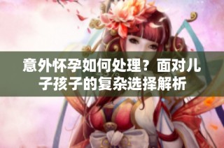 意外怀孕如何处理？面对儿子孩子的复杂选择解析