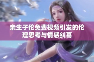 亲生子伦免费视频引发的伦理思考与情感纠葛