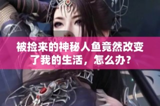 被捡来的神秘人鱼竟然改变了我的生活，怎么办？