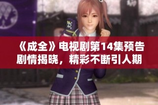 《成全》电视剧第14集预告剧情揭晓，精彩不断引人期待