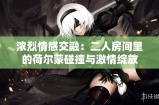 浓烈情感交融：二人房间里的荷尔蒙碰撞与激情绽放