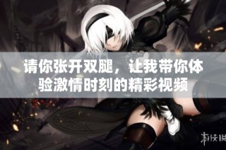 请你张开双腿，让我带你体验激情时刻的精彩视频