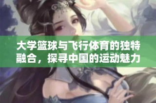 大学篮球与飞行体育的独特融合，探寻中国的运动魅力