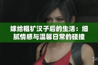 嫁给粗犷汉子后的生活：细腻情感与温馨日常的碰撞