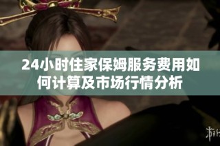 24小时住家保姆服务费用如何计算及市场行情分析
