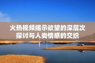 火热视频揭示欲望的深层次探讨与人类情感的交织