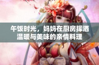 午饭时光，妈妈在厨房挥洒温暖与美味的亲情料理
