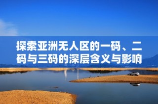 探索亚洲无人区的一码、二码与三码的深层含义与影响