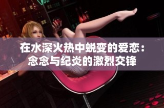 在水深火热中蜕变的爱恋：念念与纪炎的激烈交锋
