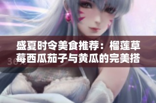 盛夏时令美食推荐：榴莲草莓西瓜茄子与黄瓜的完美搭配