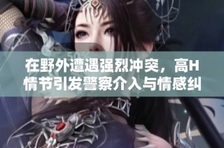 在野外遭遇强烈冲突，高H情节引发警察介入与情感纠葛