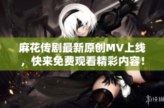 麻花传剧最新原创MV上线，快来免费观看精彩内容！