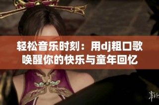 轻松音乐时刻：用dj粗口歌唤醒你的快乐与童年回忆