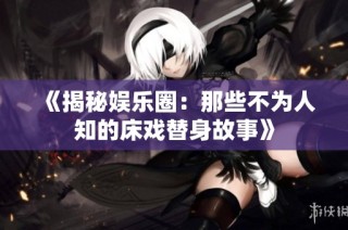 《揭秘娱乐圈：那些不为人知的床戏替身故事》