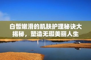白皙嫩滑的肌肤护理秘诀大揭秘，塑造无瑕美丽人生
