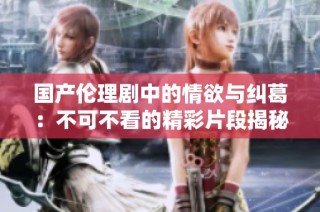 国产伦理剧中的情欲与纠葛：不可不看的精彩片段揭秘