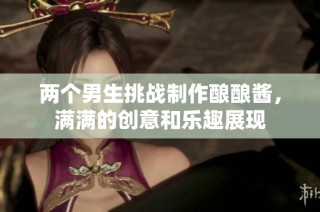 两个男生挑战制作酿酿酱，满满的创意和乐趣展现